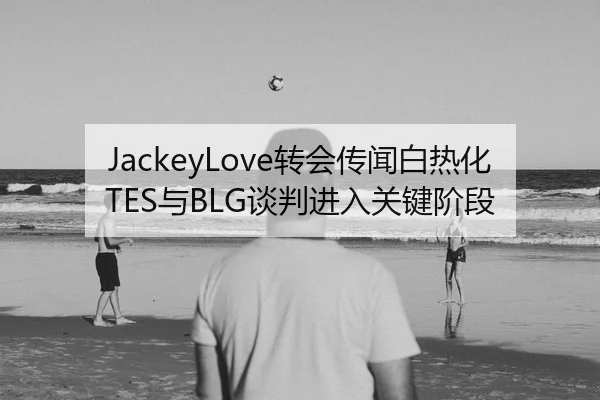 JackeyLove转会传闻白热化 TES与BLG谈判进入关键阶段